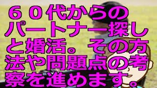 ６０代からのパートナー探しと婚活。その方法や問題点の考察を進めます。 [upl. by Otrevire]